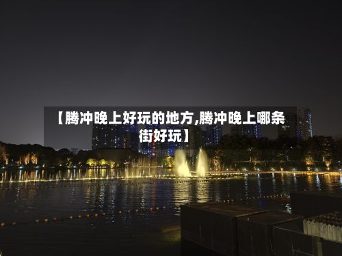 【腾冲晚上好玩的地方,腾冲晚上哪条街好玩】-第2张图片