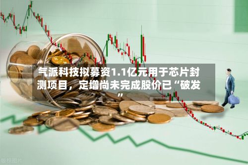 气派科技拟募资1.1亿元用于芯片封测项目，定增尚未完成股价已“破发”-第3张图片