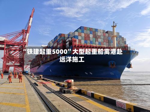 “铁建起重5000”大型起重船离港赴远洋施工-第2张图片