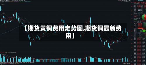 【期货黄铜费用走势图,期货铜最新费用】-第3张图片