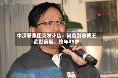 中深装集团突发讣告：常务副总裁王武烈病逝	，终年45岁-第3张图片