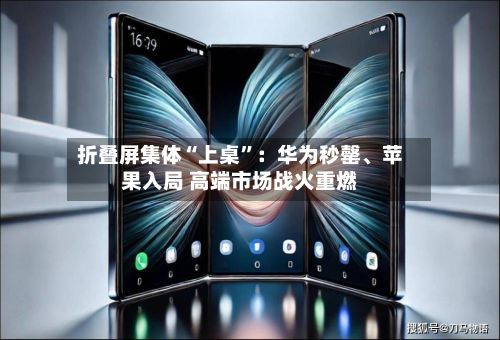 折叠屏集体“上桌”：华为秒罄、苹果入局 高端市场战火重燃