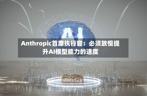 Anthropic首席执行官：必须放慢提升AI模型能力的速度