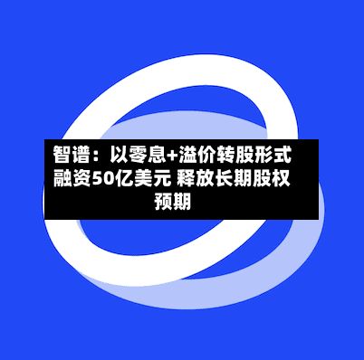 智谱:以零息+溢价转股形式融资50亿美元 释放长期股权预期-第2张图片