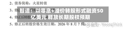 智谱:以零息+溢价转股形式融资50亿美元 释放长期股权预期-第3张图片