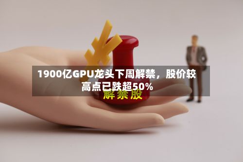 1900亿GPU龙头下周解禁，股价较高点已跌超50%-第2张图片