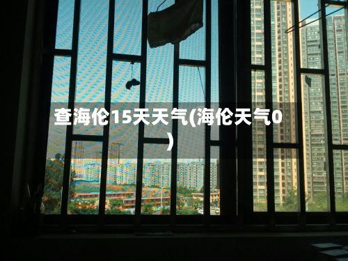 查海伦15天天气(海伦天气0)