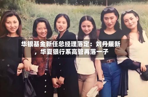 华银基金新任总经理落定：刘丹履新，华夏银行系高管再落一子