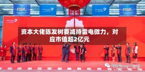 资本大佬陈发树要减持雷电微力，对应市值超2亿元-第3张图片