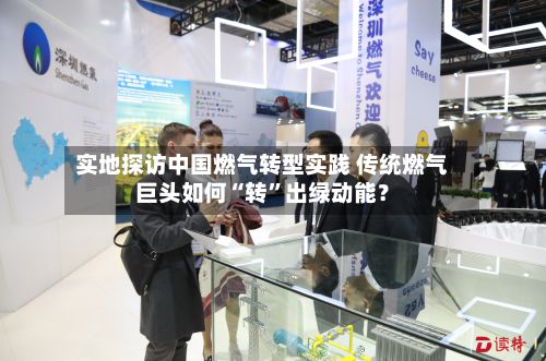 实地探访中国燃气转型实践 传统燃气巨头如何“转	”出绿动能？-第2张图片