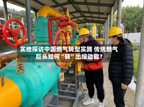 实地探访中国燃气转型实践 传统燃气巨头如何“转”出绿动能？-第3张图片