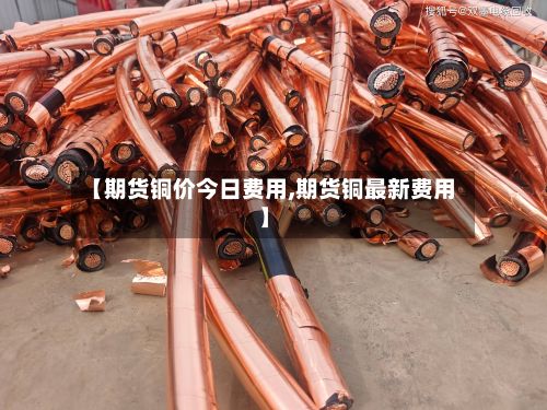 【期货铜价今日费用,期货铜最新费用】-第2张图片