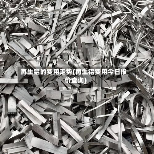 再生铝的费用走势(再生铝费用今日报价查询)-第2张图片