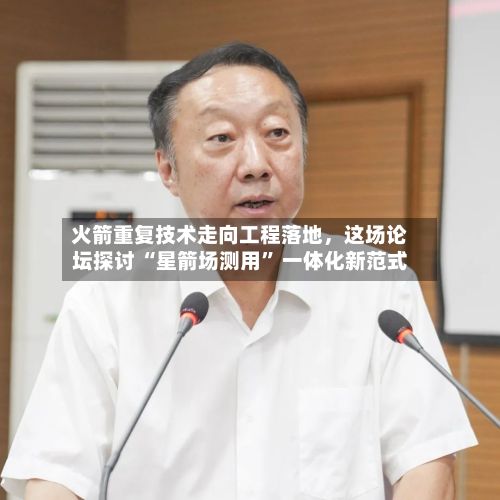 火箭重复技术走向工程落地，这场论坛探讨 “星箭场测用” 一体化新范式-第2张图片