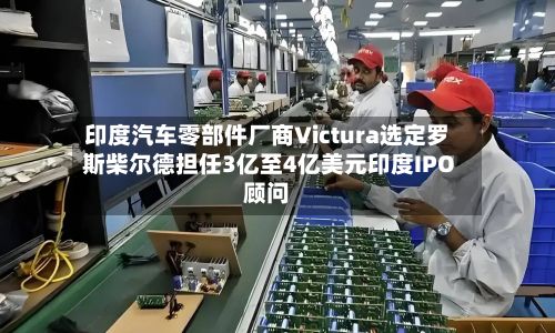印度汽车零部件厂商Victura选定罗斯柴尔德担任3亿至4亿美元印度IPO顾问