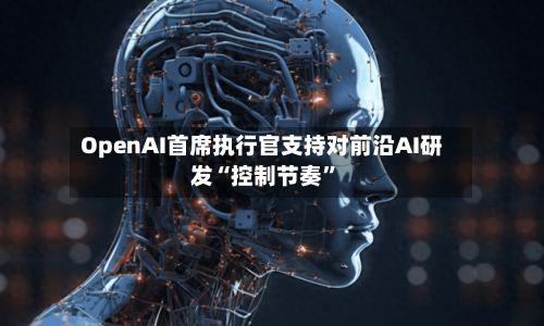 OpenAI首席执行官支持对前沿AI研发“控制节奏”-第2张图片