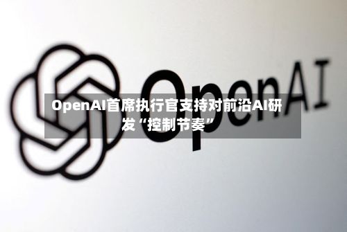 OpenAI首席执行官支持对前沿AI研发“控制节奏”