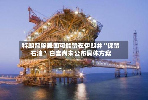 特朗普称美国可能留在伊朗并“保留石油” 白宫尚未公布具体方案-第2张图片