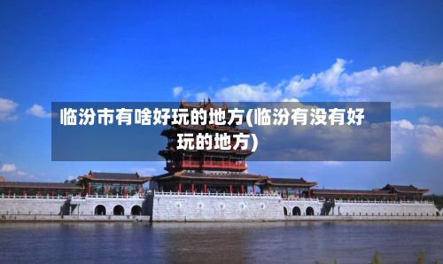 临汾市有啥好玩的地方(临汾有没有好玩的地方)