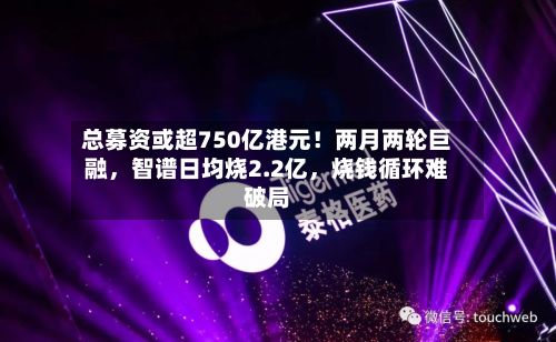 总募资或超750亿港元！两月两轮巨融	，智谱日均烧2.2亿，烧钱循环难破局-第1张图片