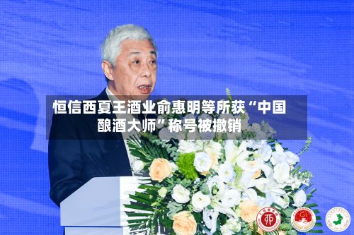 恒信西夏王酒业俞惠明等所获“中国酿酒大师”称号被撤销-第2张图片
