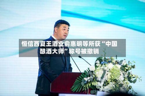 恒信西夏王酒业俞惠明等所获“中国酿酒大师”称号被撤销-第3张图片
