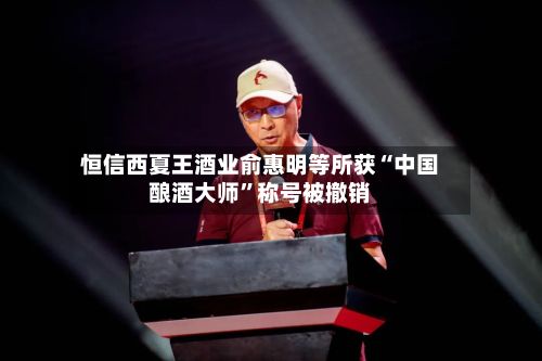 恒信西夏王酒业俞惠明等所获“中国酿酒大师”称号被撤销