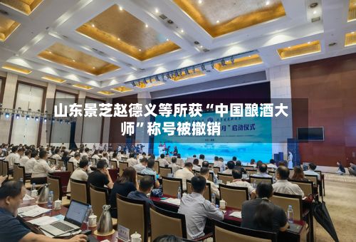 山东景芝赵德义等所获“中国酿酒大师”称号被撤销-第3张图片