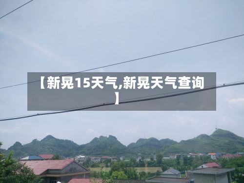 【新晃15天气,新晃天气查询】