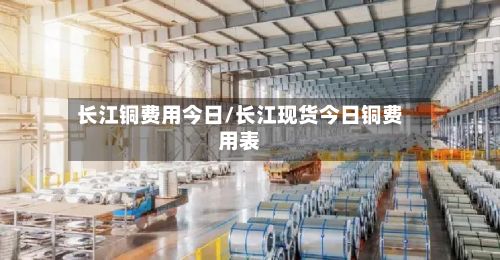 长江铜费用今日/长江现货今日铜费用表-第3张图片