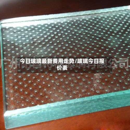 今日玻璃最新费用走势/玻璃今日报价表