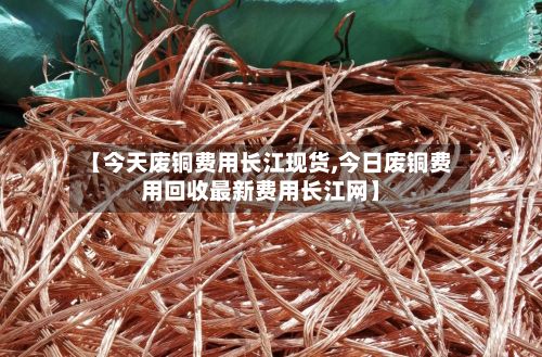 【今天废铜费用长江现货,今日废铜费用回收最新费用长江网】