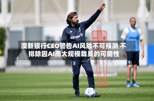 澳新银行CEO警告AI风险不可预测 不排除因AI而大规模裁员的可能性