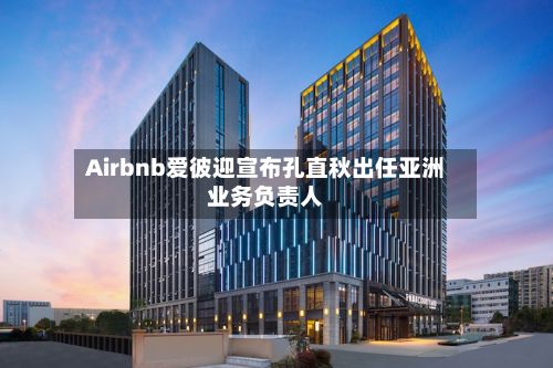 Airbnb爱彼迎宣布孔直秋出任亚洲业务负责人-第2张图片
