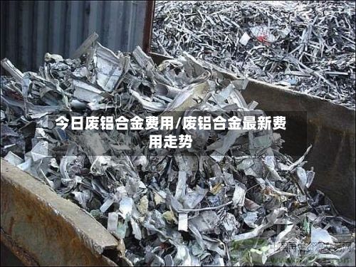 今日废铝合金费用/废铝合金最新费用走势