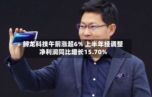 鲟龙科技午前涨超6% 上半年经调整净利润同比增长15.70%-第1张图片
