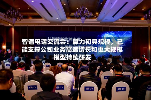 智谱电话交流会：算力初具规模，已能支撑公司业务高速增长和更大规模模型持续研发-第1张图片