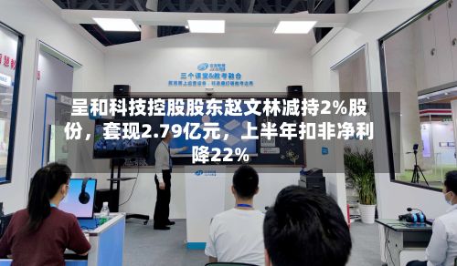 呈和科技控股股东赵文林减持2%股份	，套现2.79亿元，上半年扣非净利降22%-第1张图片