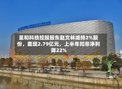 呈和科技控股股东赵文林减持2%股份，套现2.79亿元	，上半年扣非净利降22%-第3张图片