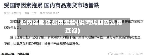 聚丙烯期货费用走势(聚丙烯期货费用查询)