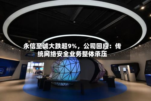 永信至诚大跌超9%	，公司回应：传统网络安全业务整体承压-第1张图片