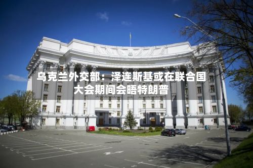 乌克兰外交部：泽连斯基或在联合国大会期间会晤特朗普-第2张图片