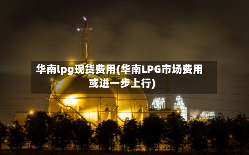 华南lpg现货费用(华南LPG市场费用或进一步上行)-第2张图片