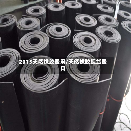 2015天然橡胶费用/天然橡胶现货费用-第2张图片