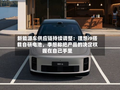 新能源车供应链持续调整：理想i9搭载自研电池，李想称把产品的决定权握在自己手里
