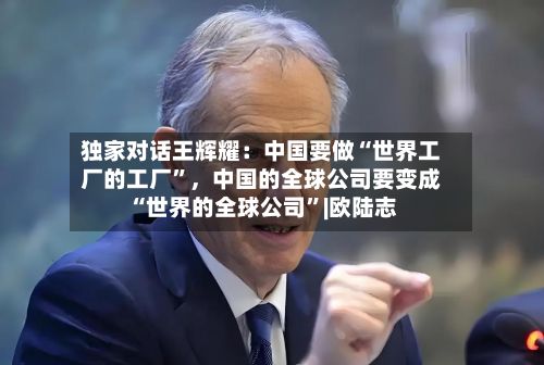 独家对话王辉耀：中国要做“世界工厂的工厂”，中国的全球公司要变成“世界的全球公司	”|欧陆志-第3张图片