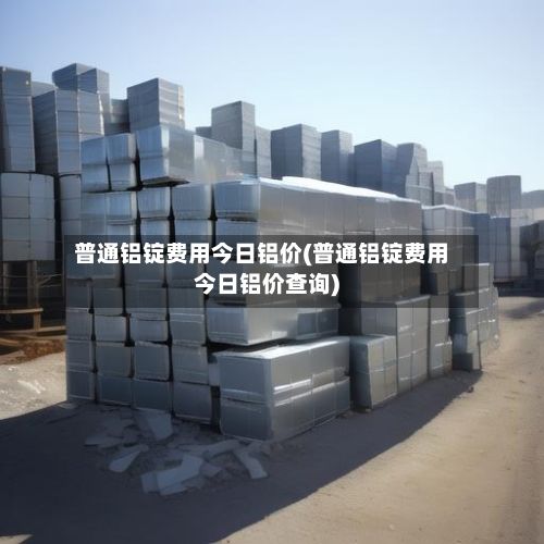 普通铝锭费用今日铝价(普通铝锭费用今日铝价查询)-第2张图片