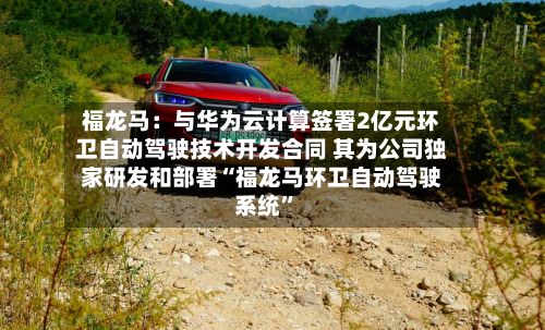 福龙马：与华为云计算签署2亿元环卫自动驾驶技术开发合同 其为公司独家研发和部署“福龙马环卫自动驾驶系统	”-第3张图片
