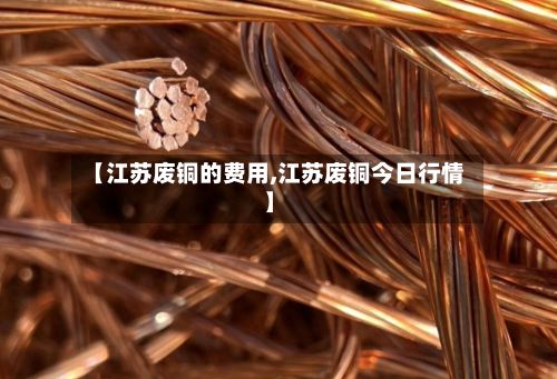 【江苏废铜的费用,江苏废铜今日行情】