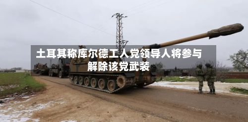 土耳其称库尔德工人党领导人将参与解除该党武装